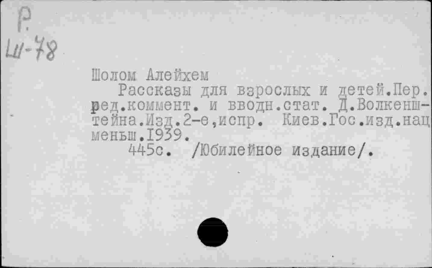 ﻿Шолом Алейхем
Рассказы для взрослых и детей.Пер. ред.коммент. и вводи.стат. Д.Волкенш-тейна.Изд.2-е,испр. Киев.Гос.изд. нац меньш.1939.
445с. /Юбилейное издание/.